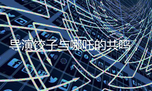 导演饺子与哪吒的共鸣，一种难以言喻的相似度揭秘