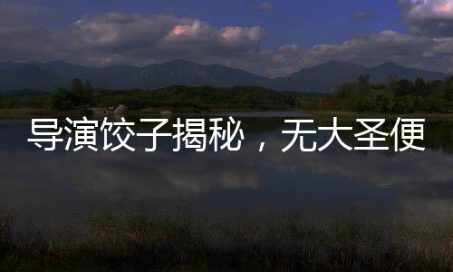 导演饺子揭秘，无大圣便无哪吒——深度解读电影背后的文化脉络