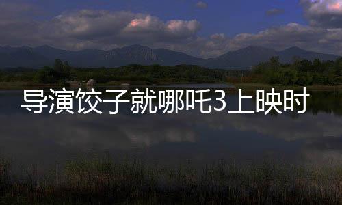 导演饺子就哪吒3上映时间做出回应