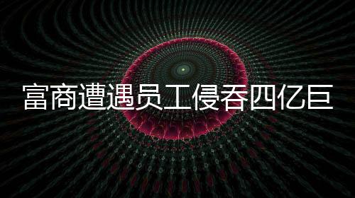 富商遭遇员工侵吞四亿巨额资产事件深度剖析