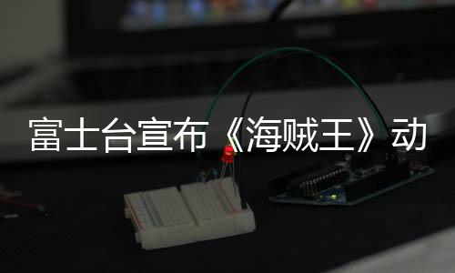 富士台宣布《海贼王》动画将改为深夜播出 观众炸窝18年习惯要变