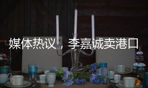 媒体热议，李嘉诚卖港口之举不单纯是在商言商