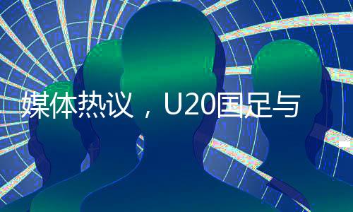 媒体热议，U20国足与亚洲强队差距不大，青年军展现潜力和韧性