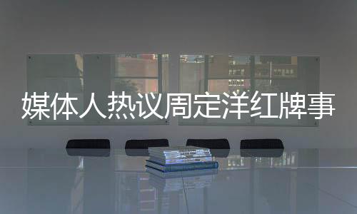 媒体人热议周定洋红牌事件