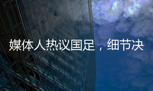 媒体人热议国足，细节决定成败，若无致命失误或能取胜