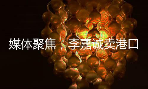 媒体聚焦，李嘉诚卖港口之事件，商海背后话题无穷——并不简单地在商言商