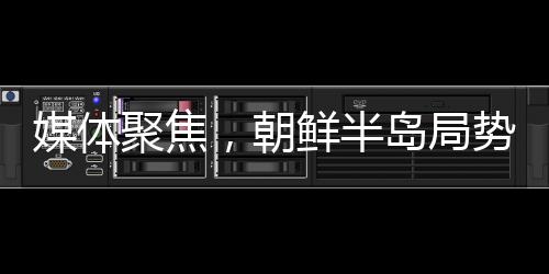 媒体聚焦，朝鲜半岛局势螺旋式升级