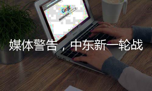 媒体警告，中东新一轮战争风险升级，紧张局势再度加剧