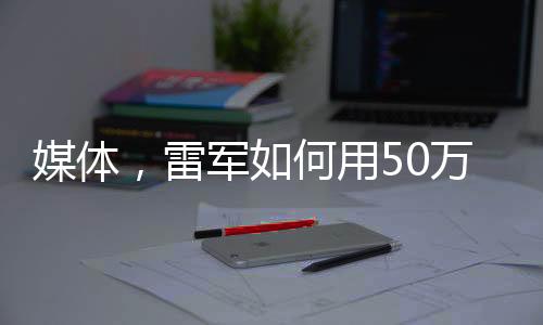 媒体，雷军如何用50万让人觉得赚了