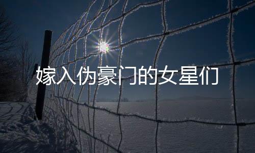 嫁入伪豪门的女星们