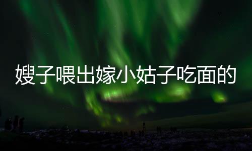 嫂子喂出嫁小姑子吃面的感人瞬间，手抖成筛子背后的温情故事