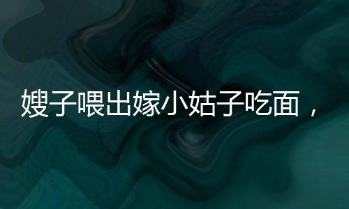 嫂子喂出嫁小姑子吃面，手抖成筛子——一则感人的家庭故事