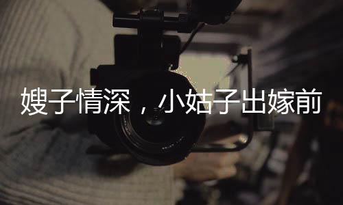 嫂子情深，小姑子出嫁前的温情瞬间
