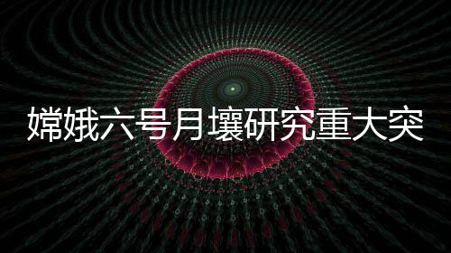 嫦娥六号月壤研究重大突破：确定南极