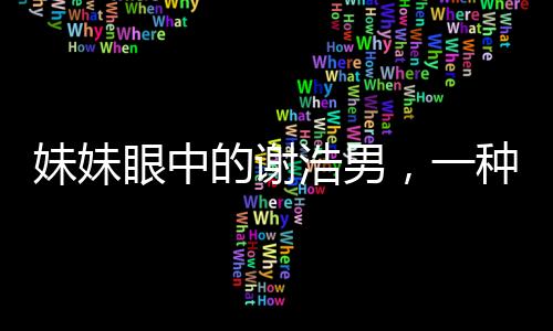 妹妹眼中的谢浩男，一种深深的敬佩与喜爱