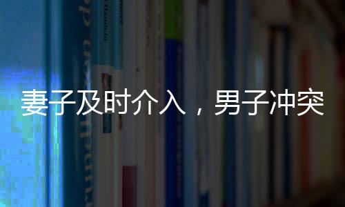 妻子及时介入，男子冲突中化险为夷