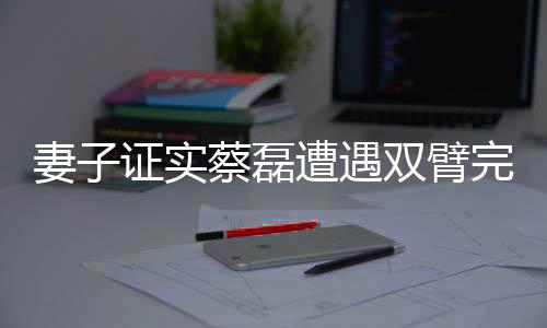妻子证实蔡磊遭遇双臂完全瘫痪的困境
