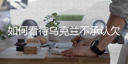 如何看待乌克兰不承认欠美国5000亿美元，多方视角解析