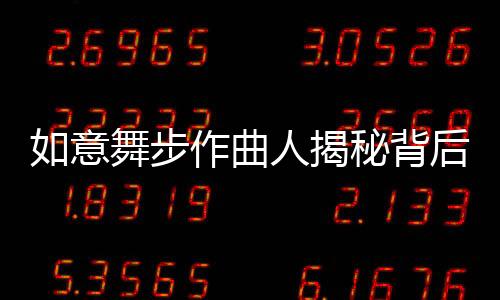 如意舞步作曲人揭秘背后故事，音乐创作之路的艰辛与灵感之源