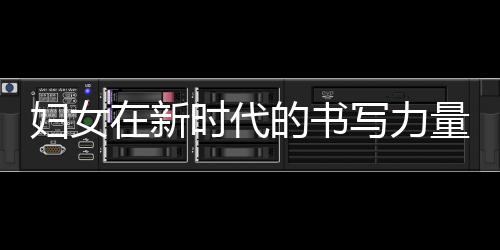 妇女在新时代的书写力量，照亮未来的明灯