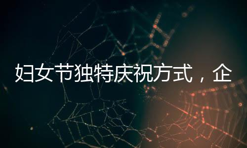 妇女节独特庆祝方式，企业内女性员工共聚晚餐，男员工精心上菜服务