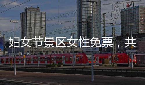 妇女节景区女性免票，共庆女性力量崛起