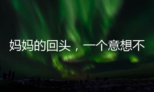 妈妈的回头，一个意想不到的小插曲引发家庭温馨思考