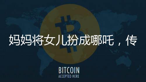 妈妈将女儿扮成哪吒，传统与现代交融展现亲子情深