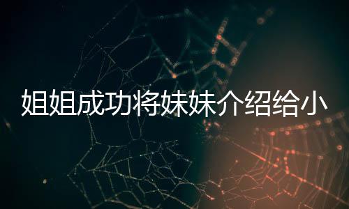 姐姐成功将妹妹介绍给小叔子，家庭新成员融入展现和谐新篇章