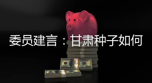 委员建言：甘肃种子如何又多又好？