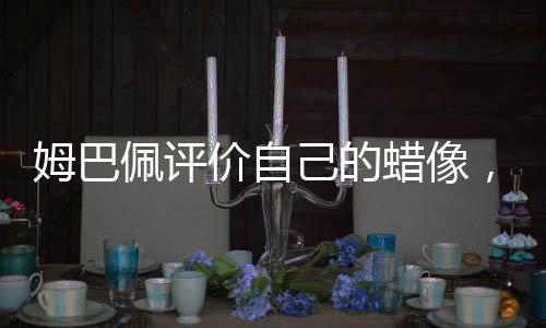 姆巴佩评价自己的蜡像，独特魅力与真实写照