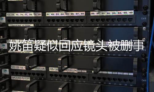 姚笛疑似回应镜头被删事件，揭秘背后的真相