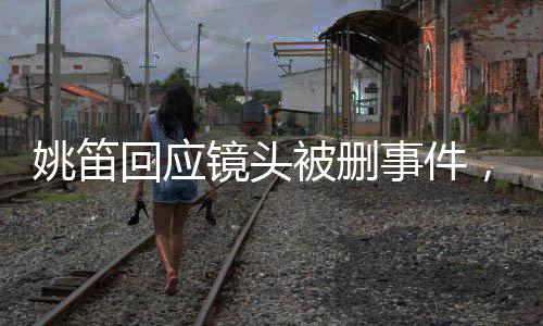 姚笛回应镜头被删事件，生活仍需继续前行