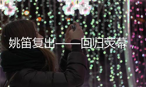 姚笛复出——回归荧幕，续写辉煌篇章