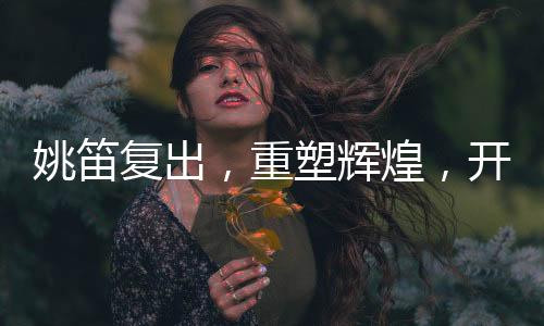 姚笛复出，重塑辉煌，开启新篇章