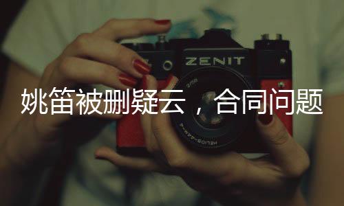 姚笛被删疑云，合同问题背后的复杂纠葛