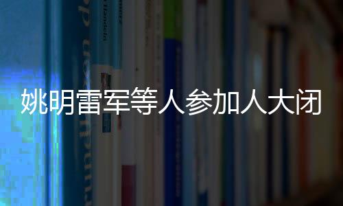 姚明雷军等人参加人大闭幕会，共襄盛举，共谋发展