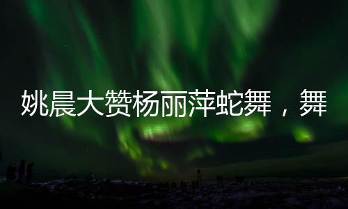 姚晨大赞杨丽萍蛇舞，舞者之间的跨越时代的赞赏与传承之美