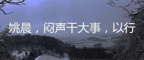姚晨，闷声干大事，以行动书写不凡篇章