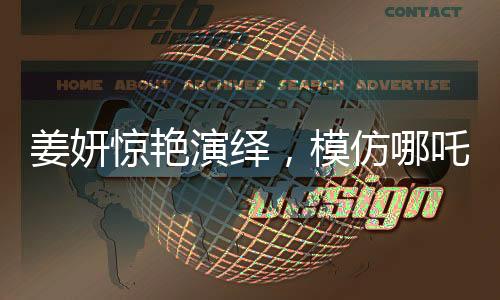 姜妍惊艳演绎，模仿哪吒里海夜叉说话，展现独特魅力