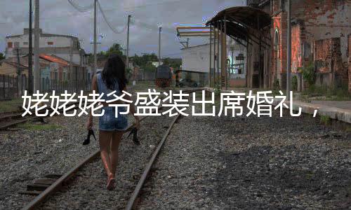 姥姥姥爷盛装出席婚礼，特别演绎花童送戒环节，见证新人甜蜜爱情