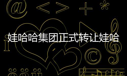 娃哈哈集团正式转让娃哈哈商标，业界掀起波澜