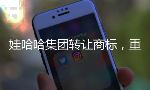 娃哈哈集团转让商标，重塑品牌格局的重大举措