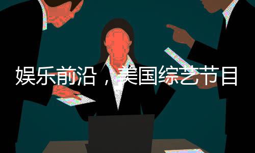 娱乐前沿，美国综艺节目巧妙模仿特朗普与泽连斯基的争议性争吵