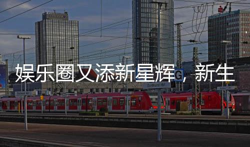 娱乐圈又添新星辉，新生代再燃热情！