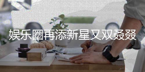 娱乐圈再添新星又双叒叕有新孩子降临，引发各界瞩目