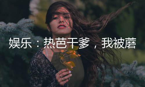 娱乐：热芭干爹，我被蘑菇屋曝光