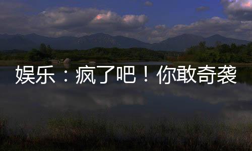 娱乐：疯了吧！你敢奇袭他？