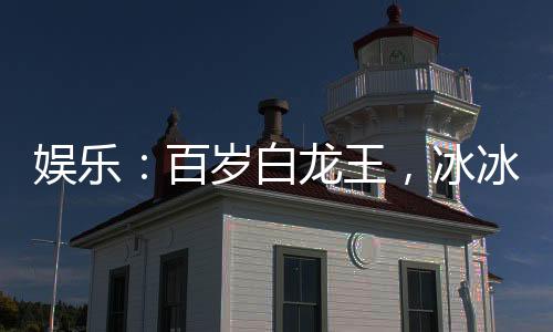 娱乐：百岁白龙王，冰冰翻白眼
