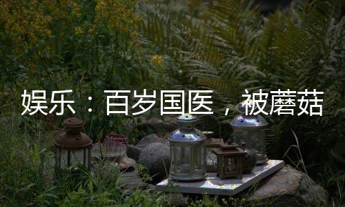 娱乐：百岁国医，被蘑菇屋曝光了
